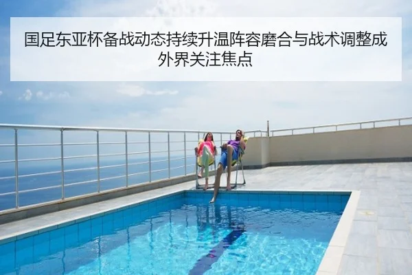 国足东亚杯备战动态持续升温阵容磨合与战术调整成外界关注焦点